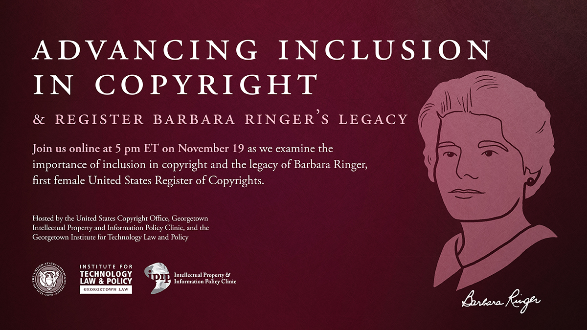Advancing Inclusion in Copyright & Register Barbara Ringer's Legacy. Join us online at 5 pm ET on November 19 as we examine the importance of inclusion in copyright and the legacy of Barbara Ringer, first female United States Register of Copyrights. Hosted by the United States Copyright Office, Georgetown Intellectual Property and Information Policy Clinic, and the Georgetown Institute for Technology Law and Policy.