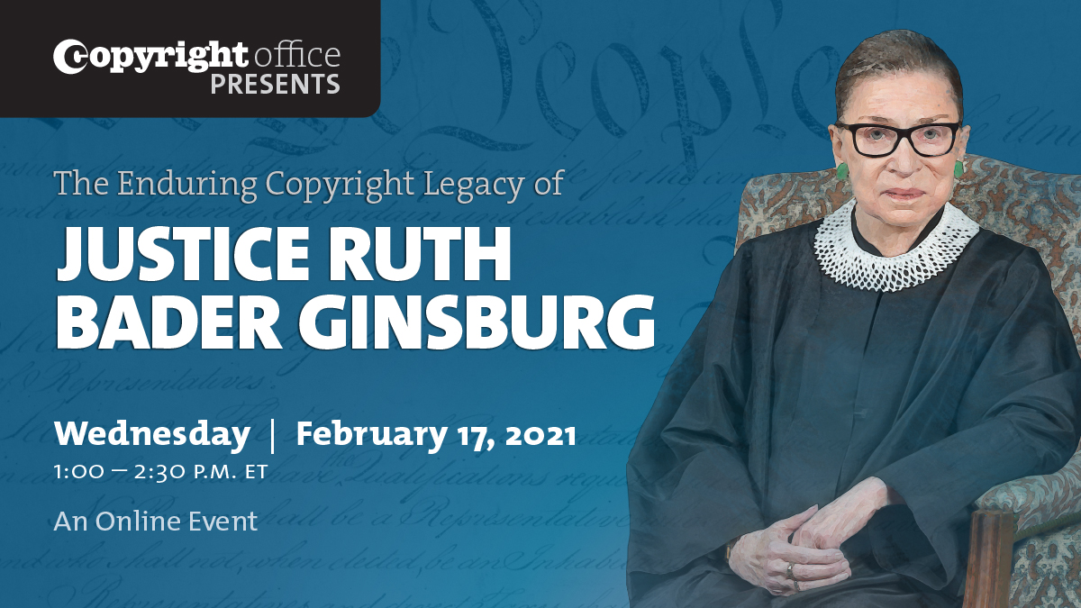 The Enduring Copyright Legacy of Justice Ruth Bader Ginsburg. Wednesday | February 17, 2021. 1:00 - 2:30 p.m. ET. An Online Event.